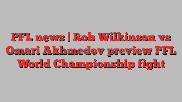 PFL news | Rob Wilkinson vs Omari Akhmedov preview PFL World Championship fight