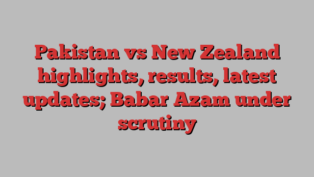 Pakistan vs New Zealand highlights, results, latest updates; Babar Azam under scrutiny