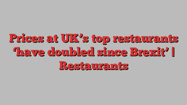 Prices at UK’s top restaurants ‘have doubled since Brexit’ | Restaurants