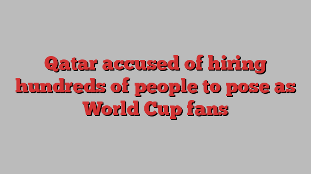 Qatar accused of hiring hundreds of people to pose as World Cup fans