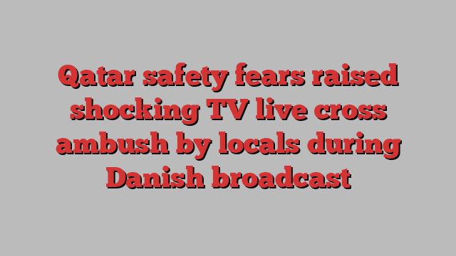 Qatar safety fears raised shocking TV live cross ambush by locals during Danish broadcast