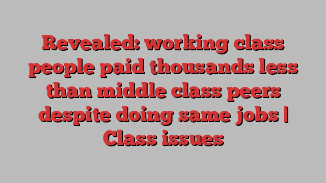 Revealed: working class people paid thousands less than middle class peers despite doing same jobs | Class issues