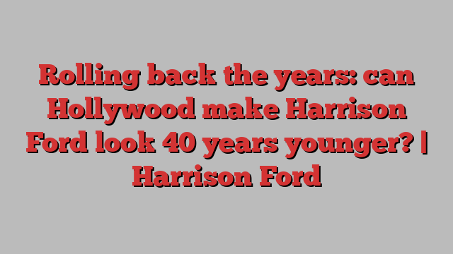 Rolling back the years: can Hollywood make Harrison Ford look 40 years younger? | Harrison Ford