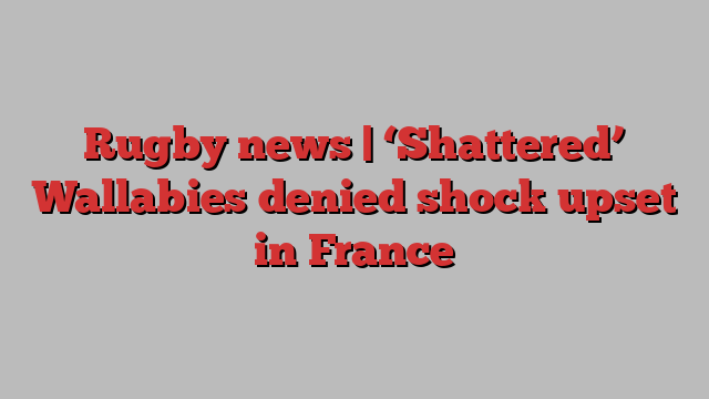 Rugby news | ‘Shattered’ Wallabies denied shock upset in France