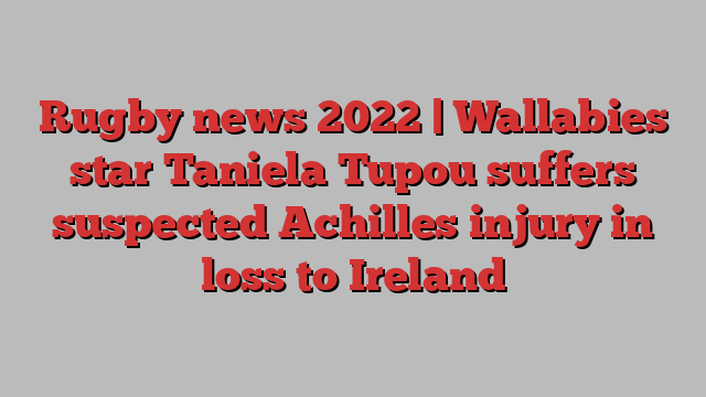 Rugby news 2022 | Wallabies star Taniela Tupou suffers suspected Achilles injury in loss to Ireland