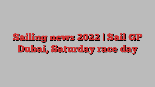 Sailing news 2022 | Sail GP Dubai, Saturday race day