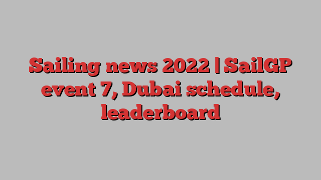 Sailing news 2022 | SailGP event 7, Dubai schedule, leaderboard