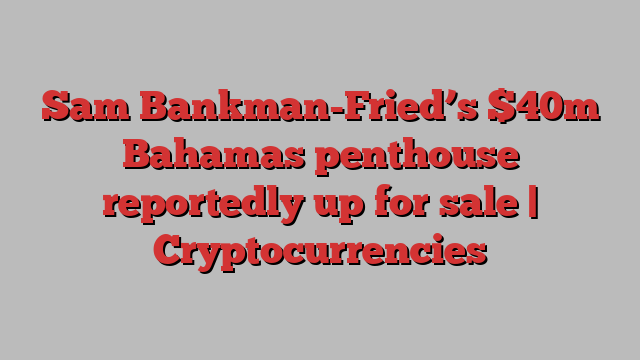 Sam Bankman-Fried’s $40m Bahamas penthouse reportedly up for sale | Cryptocurrencies