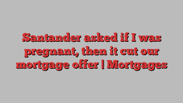 Santander asked if I was pregnant, then it cut our mortgage offer | Mortgages