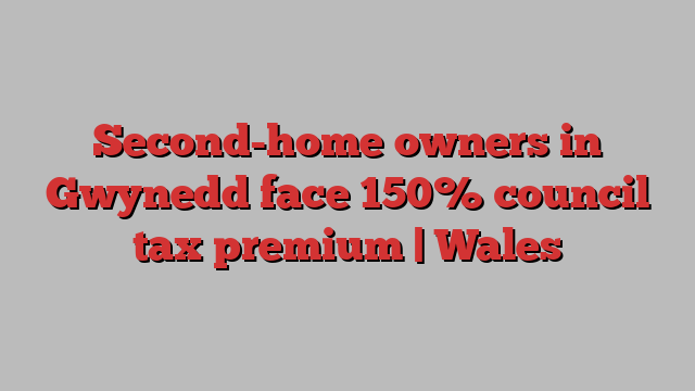 Second-home owners in Gwynedd face 150% council tax premium | Wales