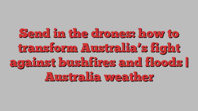 Send in the drones: how to transform Australia’s fight against bushfires and floods | Australia weather