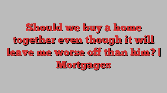 Should we buy a home together even though it will leave me worse off than him? | Mortgages