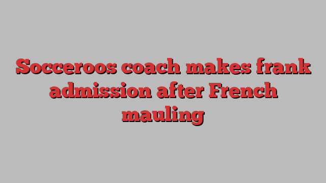 Socceroos coach makes frank admission after French mauling