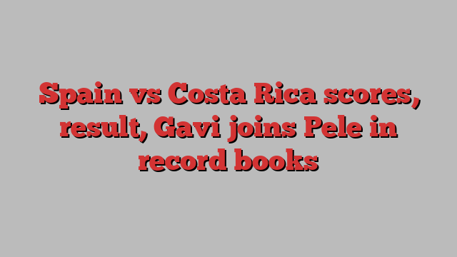 Spain vs Costa Rica scores, result, Gavi joins Pele in record books