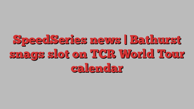 SpeedSeries news | Bathurst snags slot on TCR World Tour calendar