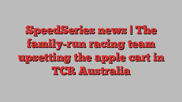 SpeedSeries news | The family-run racing team upsetting the apple cart in TCR Australia