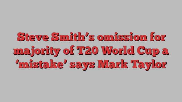 Steve Smith’s omission for majority of T20 World Cup a ‘mistake’ says Mark Taylor