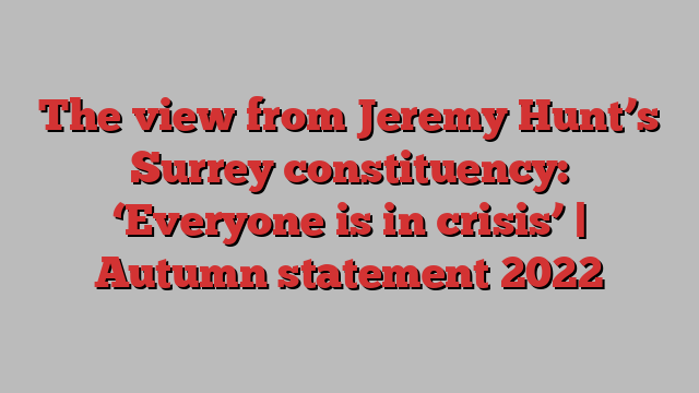 The view from Jeremy Hunt’s Surrey constituency: ‘Everyone is in crisis’ | Autumn statement 2022