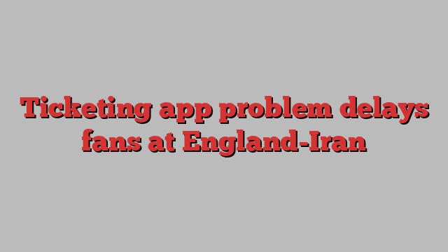 Ticketing app problem delays fans at England-Iran