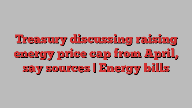 Treasury discussing raising energy price cap from April, say sources | Energy bills