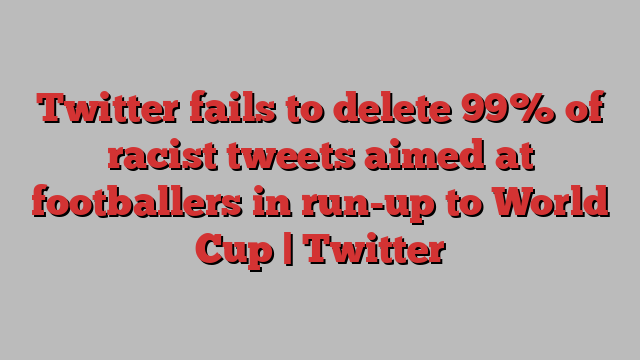 Twitter fails to delete 99% of racist tweets aimed at footballers in run-up to World Cup | Twitter