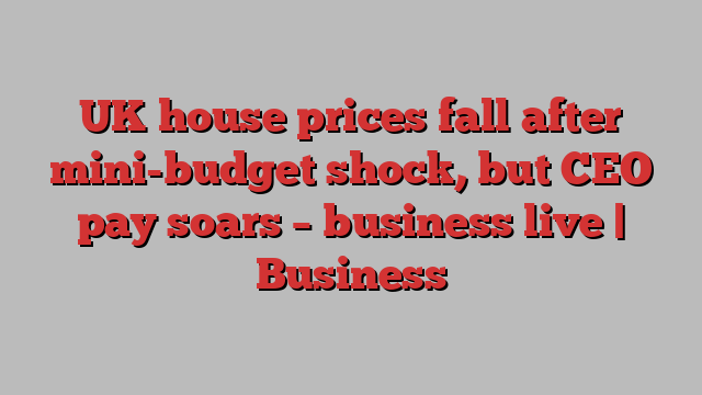 UK house prices fall after mini-budget shock, but CEO pay soars – business live | Business