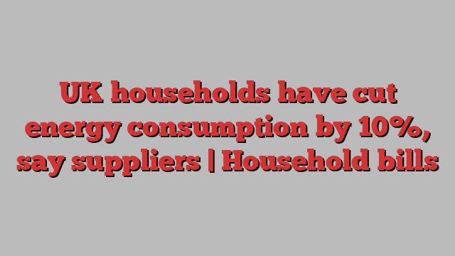 UK households have cut energy consumption by 10%, say suppliers | Household bills