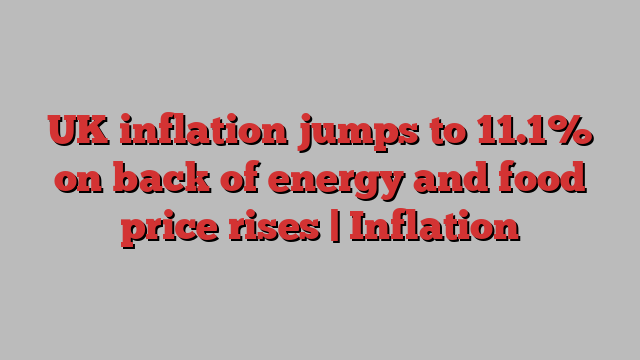 UK inflation jumps to 11.1% on back of energy and food price rises | Inflation