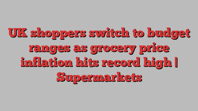 UK shoppers switch to budget ranges as grocery price inflation hits record high | Supermarkets