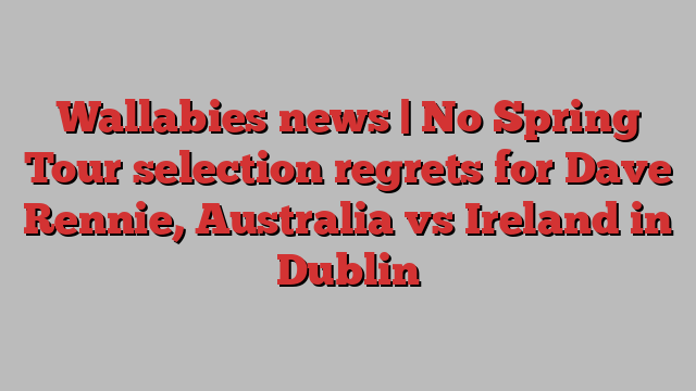 Wallabies news | No Spring Tour selection regrets for Dave Rennie, Australia vs Ireland in Dublin