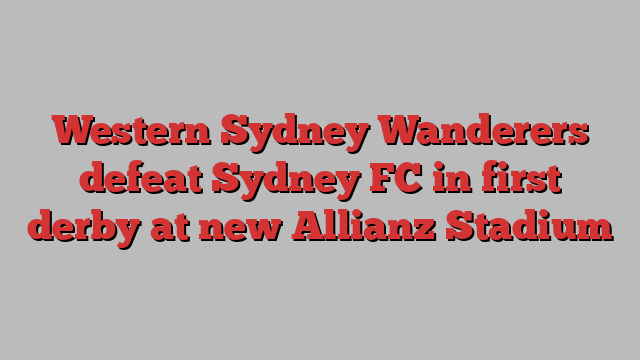 Western Sydney Wanderers defeat Sydney FC in first derby at new Allianz Stadium