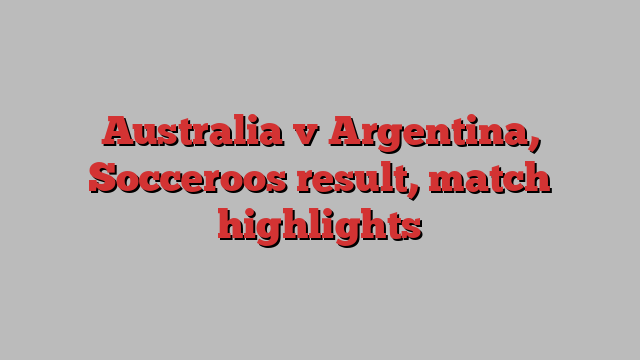 Australia v Argentina, Socceroos result, match highlights