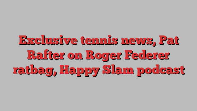 Exclusive tennis news, Pat Rafter on Roger Federer ratbag, Happy Slam podcast