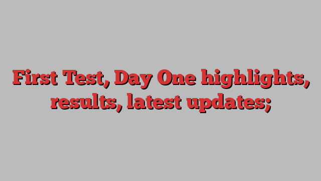 First Test, Day One highlights, results, latest updates;