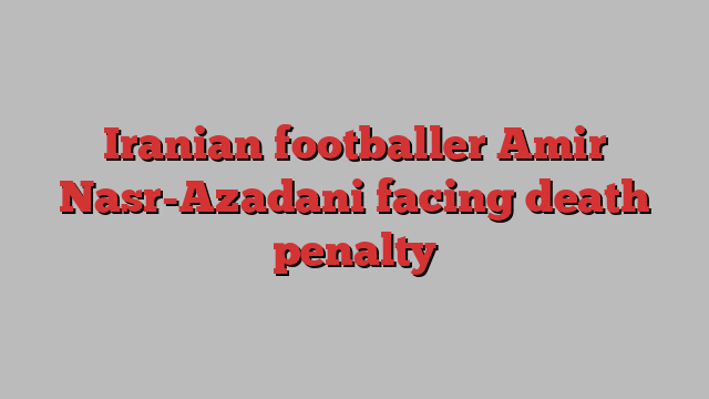 Iranian footballer Amir Nasr-Azadani facing death penalty