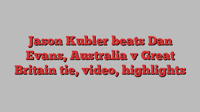 Jason Kubler beats Dan Evans, Australia v Great Britain tie, video, highlights