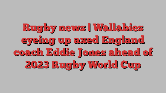 Rugby news | Wallabies eyeing up axed England coach Eddie Jones ahead of 2023 Rugby World Cup