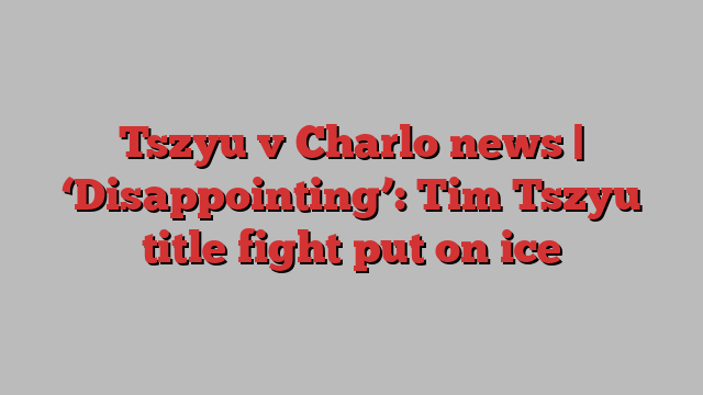 Tszyu v Charlo news | ‘Disappointing’: Tim Tszyu title fight put on ice