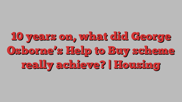 10 years on, what did George Osborne’s Help to Buy scheme really achieve? | Housing