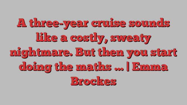 A three-year cruise sounds like a costly, sweaty nightmare. But then you start doing the maths … | Emma Brockes