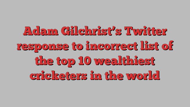 Adam Gilchrist’s Twitter response to incorrect list of the top 10 wealthiest cricketers in the world