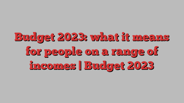 Budget 2023: what it means for people on a range of incomes | Budget 2023