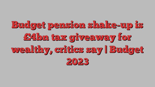 Budget pension shake-up is £4bn tax giveaway for wealthy, critics say | Budget 2023