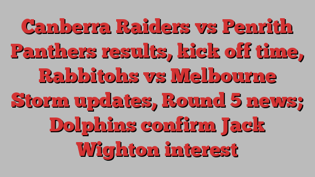 Canberra Raiders vs Penrith Panthers results, kick off time, Rabbitohs vs Melbourne Storm updates, Round 5 news; Dolphins confirm Jack Wighton interest