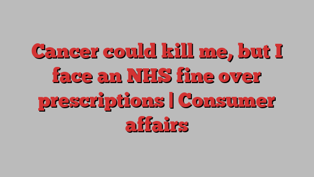 Cancer could kill me, but I face an NHS fine over prescriptions | Consumer affairs