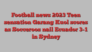 Football news 2023 Teen sensation Garang Kuol scores as Socceroos nail Ecuador 3-1 in Sydney