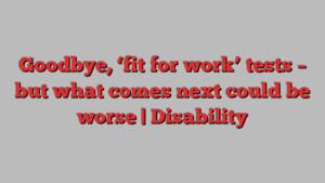 Goodbye, ‘fit for work’ tests – but what comes next could be worse | Disability