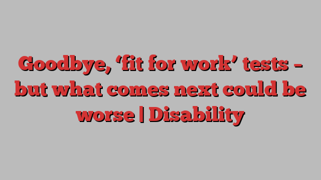 Goodbye, ‘fit for work’ tests – but what comes next could be worse | Disability