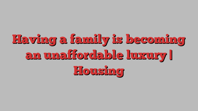 Having a family is becoming an unaffordable luxury | Housing