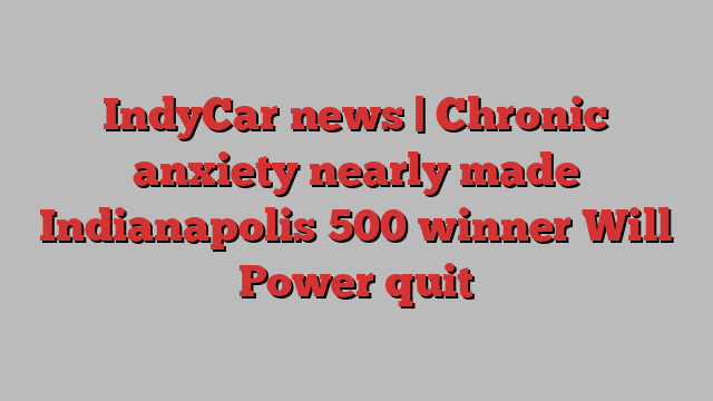 IndyCar news | Chronic anxiety nearly made Indianapolis 500 winner Will Power quit